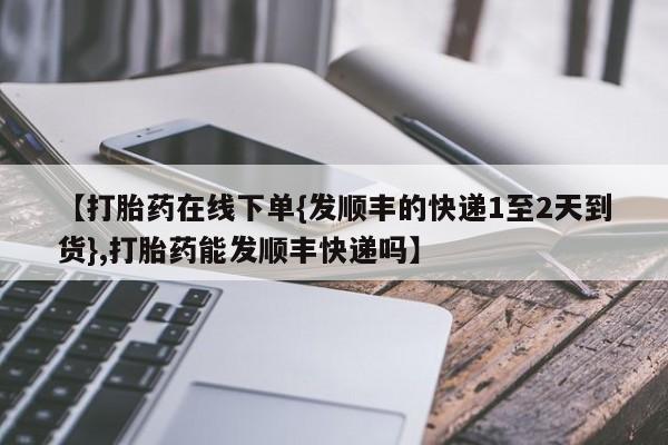 打胎药在线购买【打胎药在线下单{发顺丰的快递1至2天到货},打胎药能发顺丰快递吗】