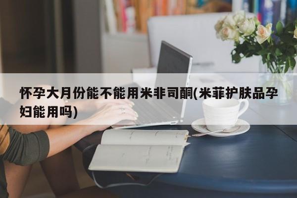 打胎药在线购买怀孕大月份能不能用米非司酮(米菲护肤品孕妇能用吗)