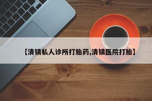 打胎药在线购买【清镇私人诊所打胎药,清镇医院打胎】