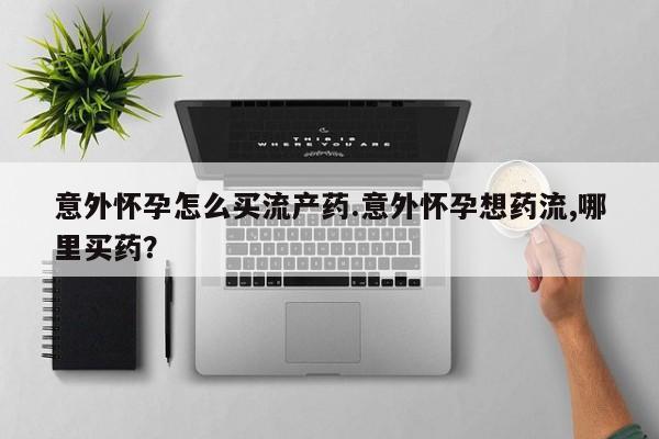 打胎药在线购买意外怀孕怎么买流产药.意外怀孕想药流,哪里买药？