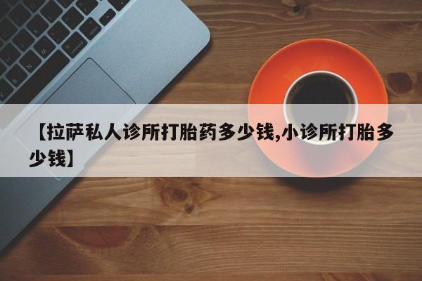 打胎药在线购买【拉萨私人诊所打胎药多少钱,小诊所打胎多少钱】