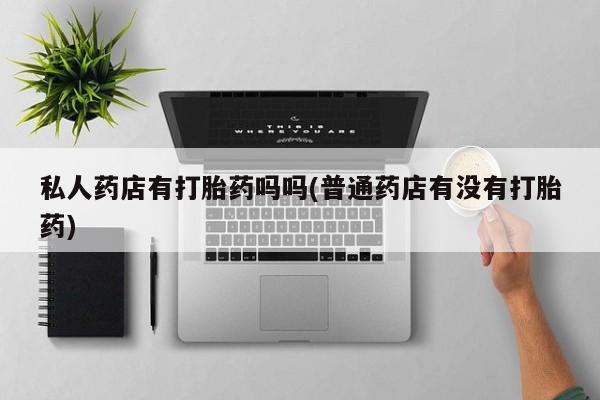 打胎药在线购买私人药店有打胎药吗吗(普通药店有没有打胎药)