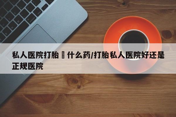 打胎药在线购买私人医院打胎給什么药/打胎私人医院好还是正规医院