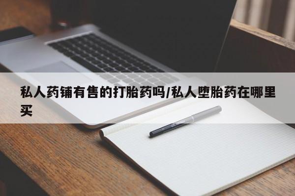 打胎药在线购买私人药铺有售的打胎药吗/私人堕胎药在哪里买